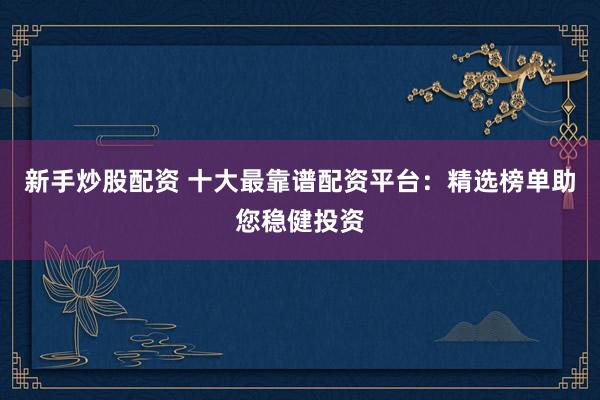 新手炒股配资 十大最靠谱配资平台：精选榜单助您稳健投资