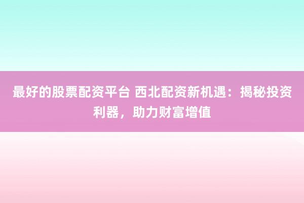 最好的股票配资平台 西北配资新机遇：揭秘投资利器，助力财富增值