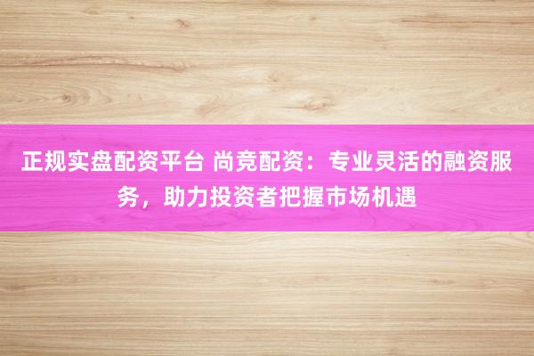 正规实盘配资平台 尚竞配资：专业灵活的融资服务，助力投资者把握市场机遇