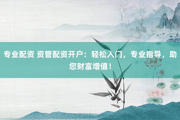 专业配资 资管配资开户：轻松入门，专业指导，助您财富增值！