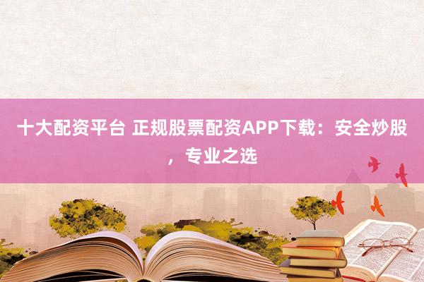 十大配资平台 正规股票配资APP下载：安全炒股，专业之选