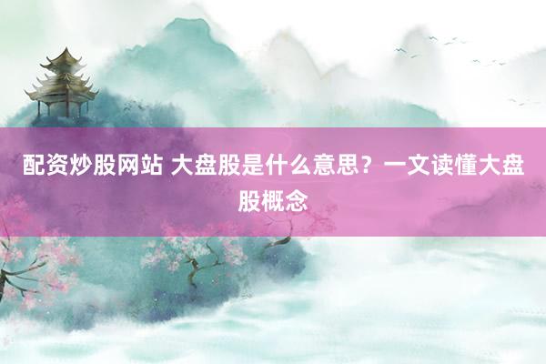 配资炒股网站 大盘股是什么意思？一文读懂大盘股概念