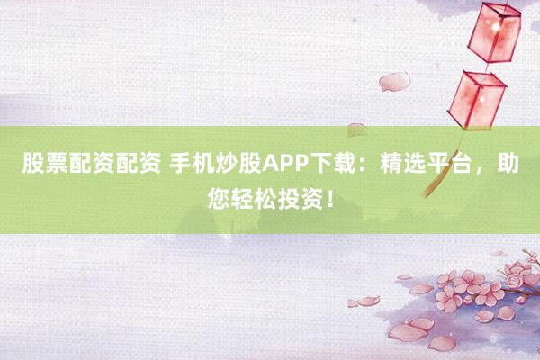 股票配资配资 手机炒股APP下载：精选平台，助您轻松投资！