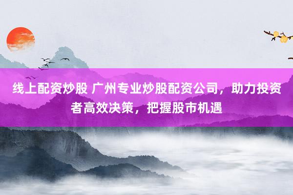 线上配资炒股 广州专业炒股配资公司，助力投资者高效决策，把握股市机遇