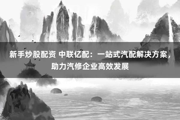 新手炒股配资 中联亿配：一站式汽配解决方案，助力汽修企业高效发展