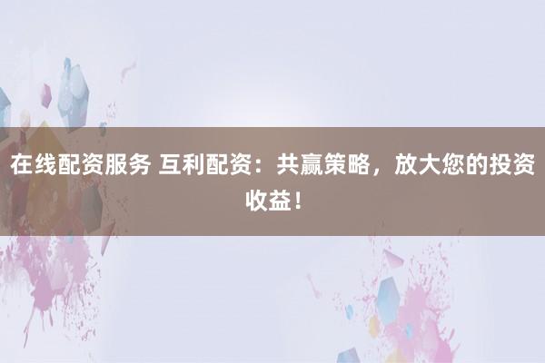 在线配资服务 互利配资：共赢策略，放大您的投资收益！