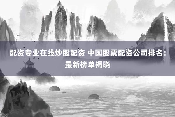 配资专业在线炒股配资 中国股票配资公司排名：最新榜单揭晓