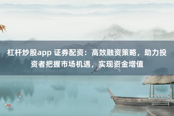 杠杆炒股app 证券配资：高效融资策略，助力投资者把握市场机遇，实现资金增值