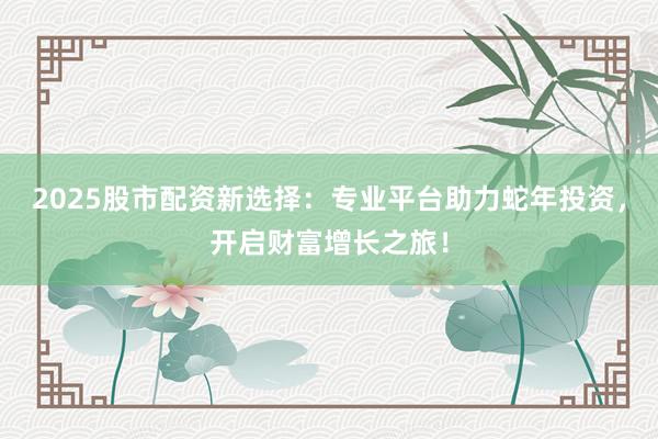2025股市配资新选择：专业平台助力蛇年投资，开启财富增长之旅！