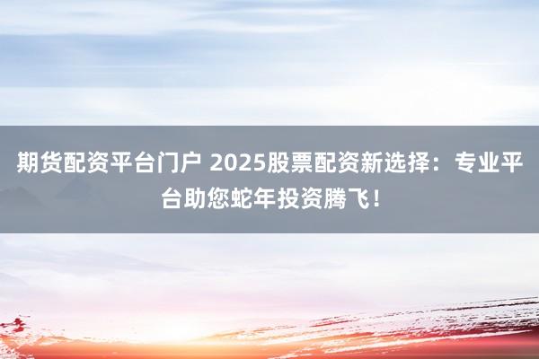 期货配资平台门户 2025股票配资新选择：专业平台助您蛇年投资腾飞！