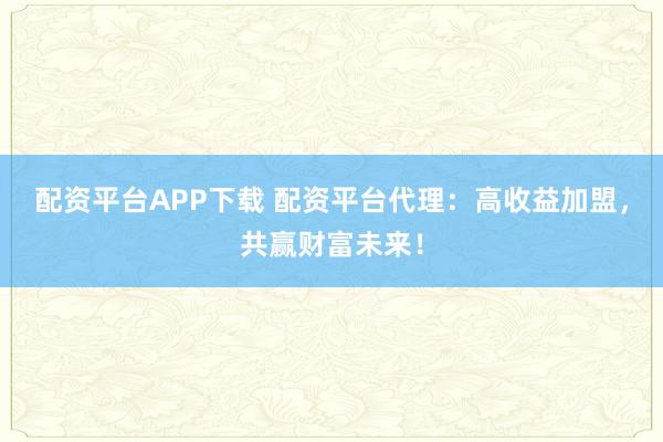 配资平台APP下载 配资平台代理：高收益加盟，共赢财富未来！