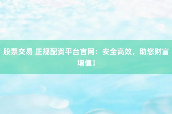 股票交易 正规配资平台官网：安全高效，助您财富增值！
