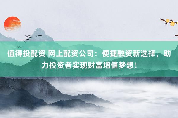 值得投配资 网上配资公司：便捷融资新选择，助力投资者实现财富增值梦想！