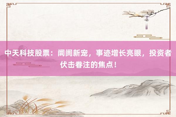 中天科技股票：阛阓新宠，事迹增长亮眼，投资者伏击眷注的焦点！
