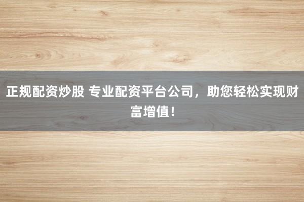 正规配资炒股 专业配资平台公司，助您轻松实现财富增值！