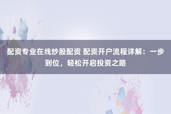 配资专业在线炒股配资 配资开户流程详解：一步到位，轻松开启投资之路