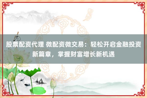 股票配资代理 微配资微交易：轻松开启金融投资新篇章，掌握财富增长新机遇
