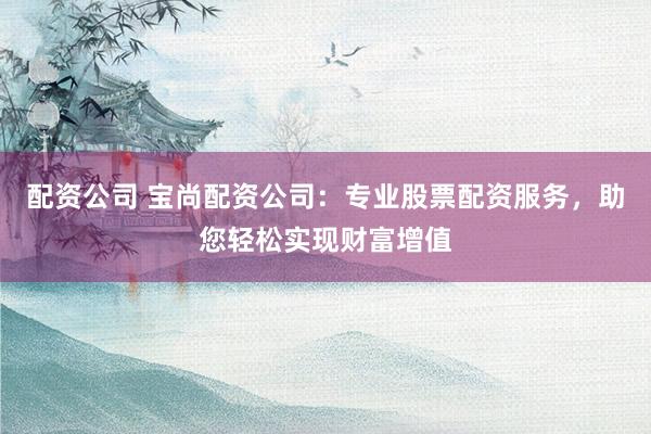 配资公司 宝尚配资公司：专业股票配资服务，助您轻松实现财富增值