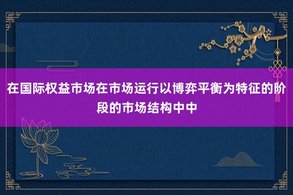 在国际权益市场在市场运行以博弈平衡为特征的阶段的市场结构中中