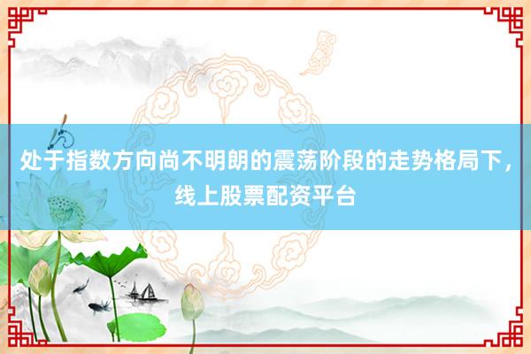 处于指数方向尚不明朗的震荡阶段的走势格局下，线上股票配资平台