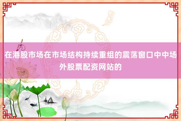 在港股市场在市场结构持续重组的震荡窗口中中场外股票配资网站的