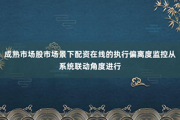 成熟市场股市场景下配资在线的执行偏离度监控从系统联动角度进行
