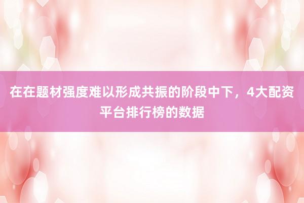 在在题材强度难以形成共振的阶段中下，4大配资平台排行榜的数据