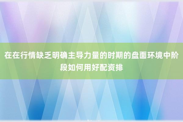 在在行情缺乏明确主导力量的时期的盘面环境中阶段如何用好配资排