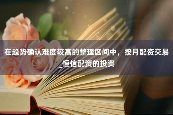 在趋势确认难度较高的整理区间中，按月配资交易_恒信配资的投资