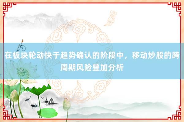 在板块轮动快于趋势确认的阶段中，移动炒股的跨周期风险叠加分析