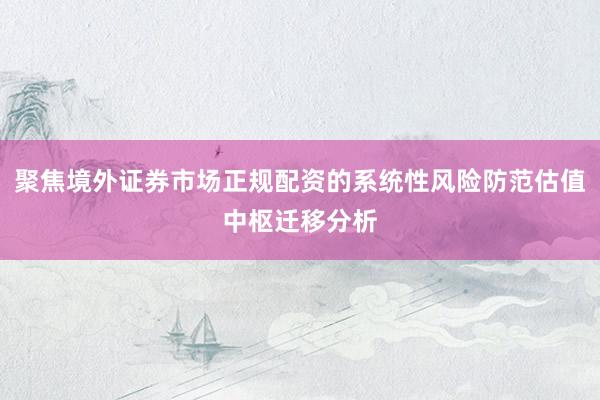 聚焦境外证券市场正规配资的系统性风险防范估值中枢迁移分析