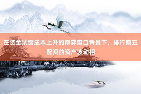 在资金试错成本上升的博弈窗口背景下，排行前五配资的资产波动相