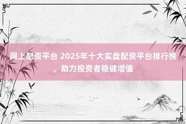 网上配资平台 2025年十大实盘配资平台排行榜，助力投资者稳健增值