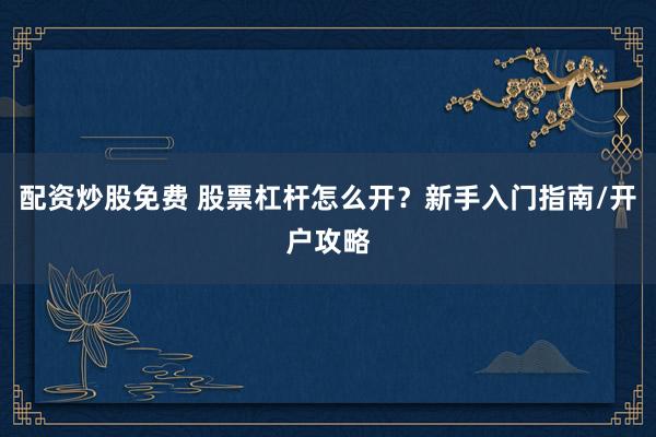 配资炒股免费 股票杠杆怎么开？新手入门指南/开户攻略