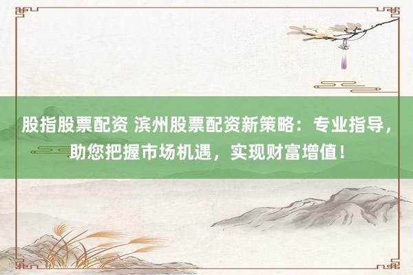 股指股票配资 滨州股票配资新策略：专业指导，助您把握市场机遇，实现财富增值！