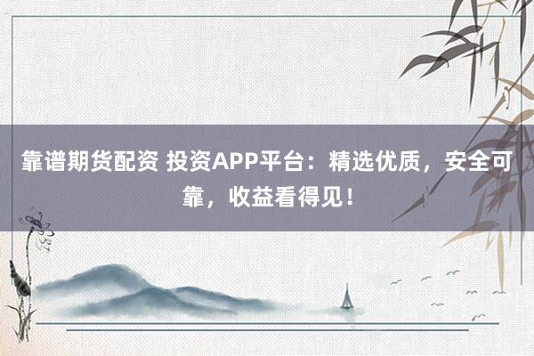 靠谱期货配资 投资APP平台：精选优质，安全可靠，收益看得见！