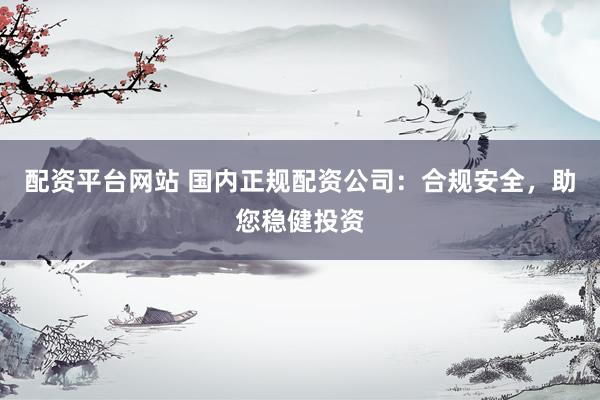 配资平台网站 国内正规配资公司：合规安全，助您稳健投资
