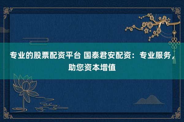 专业的股票配资平台 国泰君安配资：专业服务，助您资本增值