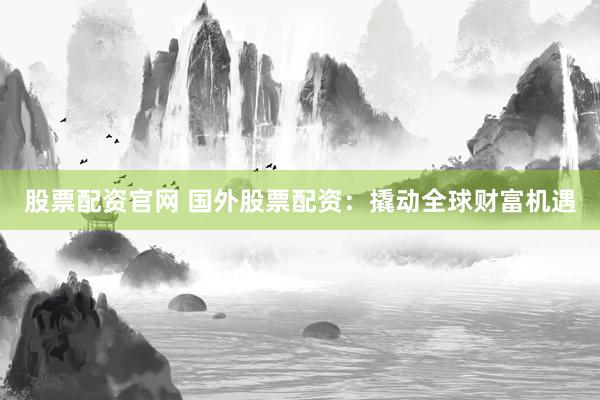 股票配资官网 国外股票配资：撬动全球财富机遇