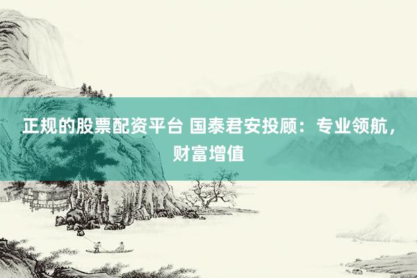 正规的股票配资平台 国泰君安投顾：专业领航，财富增值