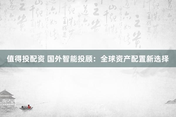 值得投配资 国外智能投顾：全球资产配置新选择