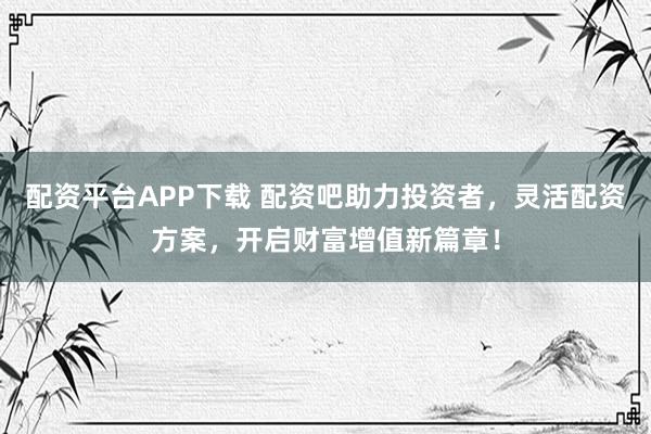 配资平台APP下载 配资吧助力投资者，灵活配资方案，开启财富增值新篇章！
