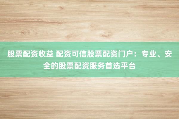 股票配资收益 配资可信股票配资门户：专业、安全的股票配资服务首选平台