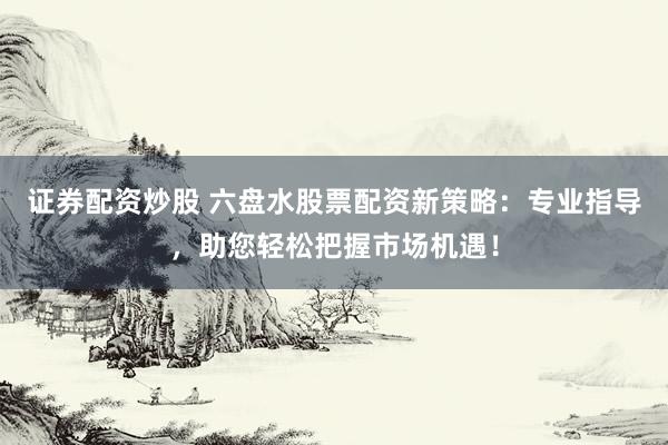 证券配资炒股 六盘水股票配资新策略：专业指导，助您轻松把握市场机遇！