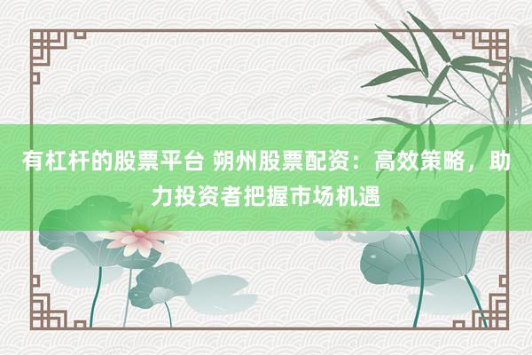 有杠杆的股票平台 朔州股票配资：高效策略，助力投资者把握市场机遇