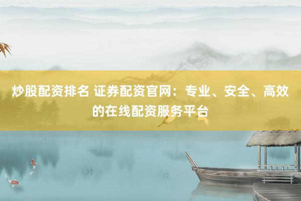 炒股配资排名 证券配资官网：专业、安全、高效的在线配资服务平台