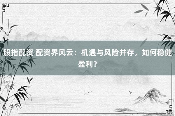 股指配资 配资界风云：机遇与风险并存，如何稳健盈利？