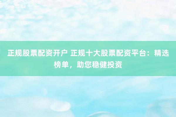 正规股票配资开户 正规十大股票配资平台：精选榜单，助您稳健投资
