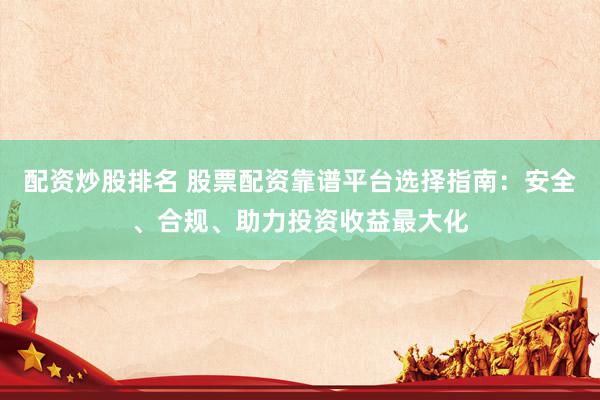 配资炒股排名 股票配资靠谱平台选择指南：安全、合规、助力投资收益最大化