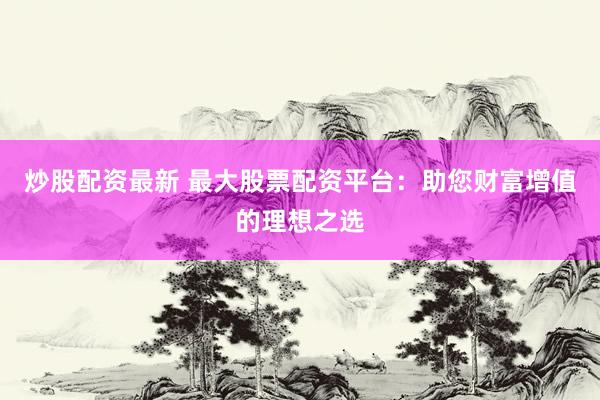 炒股配资最新 最大股票配资平台：助您财富增值的理想之选